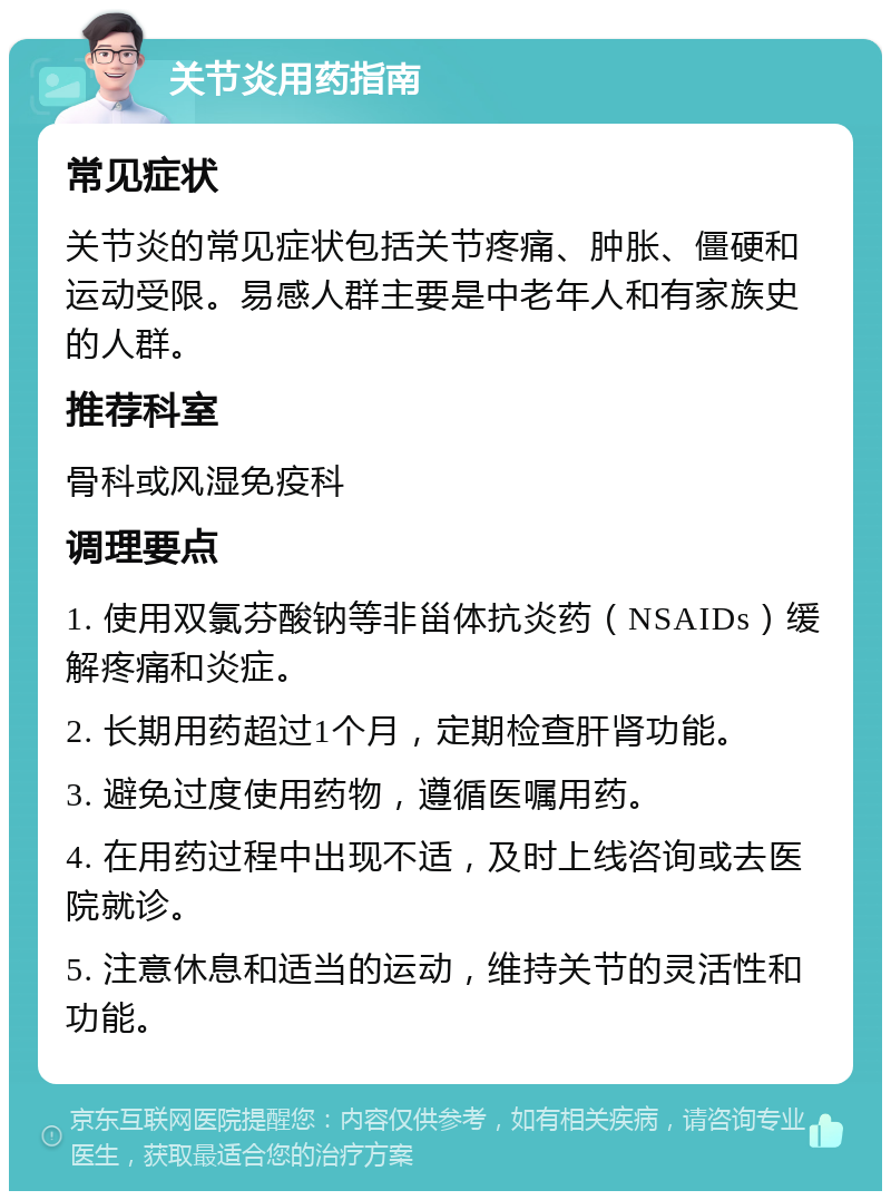 关节炎用药指南 常见症状 关节炎的常见症状包括关节疼痛、肿胀、僵硬和运动受限。易感人群主要是中老年人和有家族史的人群。 推荐科室 骨科或风湿免疫科 调理要点 1. 使用双氯芬酸钠等非甾体抗炎药（NSAIDs）缓解疼痛和炎症。 2. 长期用药超过1个月，定期检查肝肾功能。 3. 避免过度使用药物，遵循医嘱用药。 4. 在用药过程中出现不适，及时上线咨询或去医院就诊。 5. 注意休息和适当的运动，维持关节的灵活性和功能。