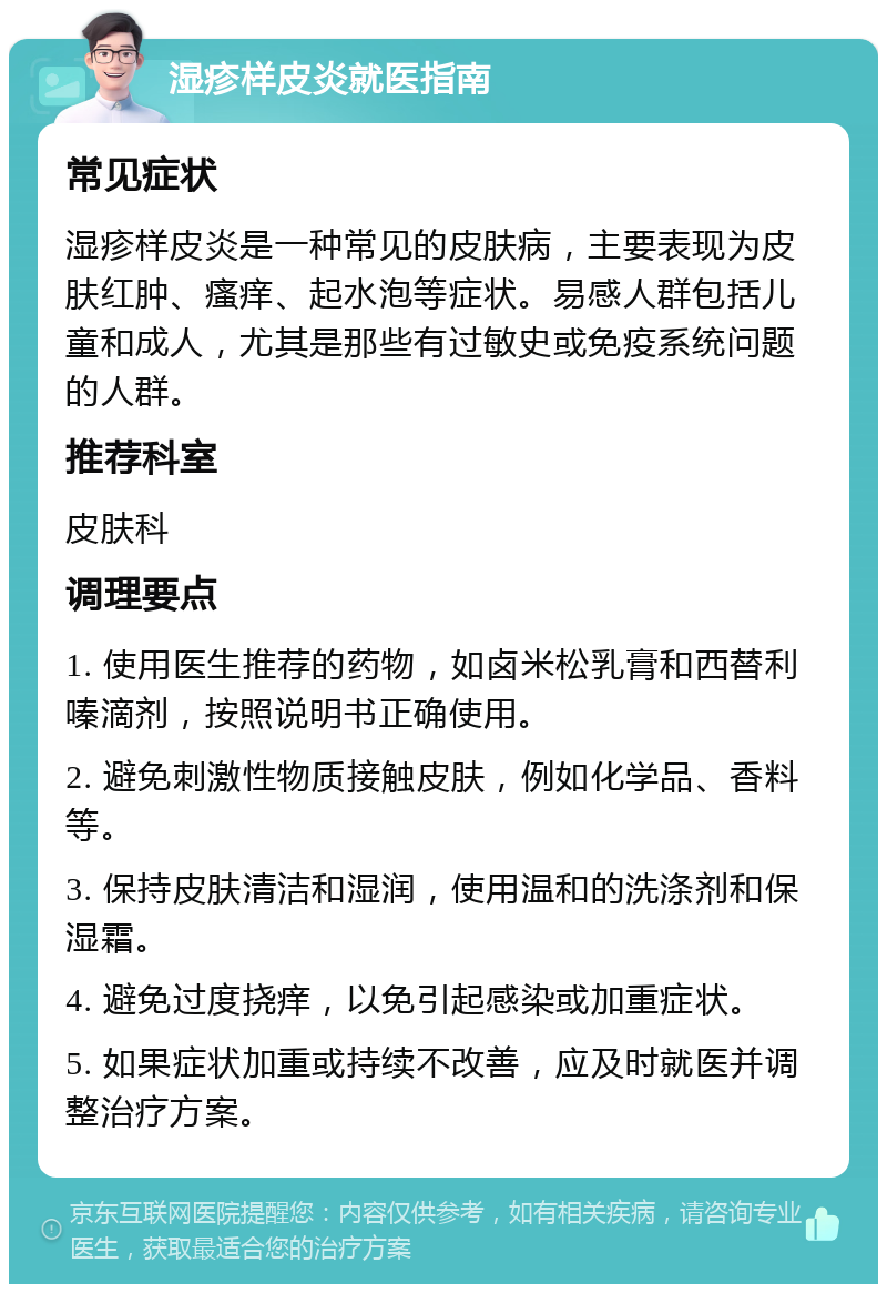 湿疹样皮炎就医指南 常见症状 湿疹样皮炎是一种常见的皮肤病，主要表现为皮肤红肿、瘙痒、起水泡等症状。易感人群包括儿童和成人，尤其是那些有过敏史或免疫系统问题的人群。 推荐科室 皮肤科 调理要点 1. 使用医生推荐的药物，如卤米松乳膏和西替利嗪滴剂，按照说明书正确使用。 2. 避免刺激性物质接触皮肤，例如化学品、香料等。 3. 保持皮肤清洁和湿润，使用温和的洗涤剂和保湿霜。 4. 避免过度挠痒，以免引起感染或加重症状。 5. 如果症状加重或持续不改善，应及时就医并调整治疗方案。