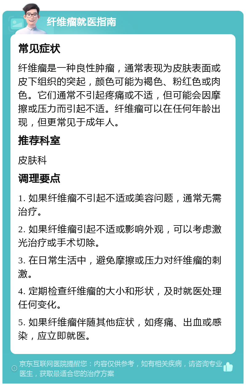 纤维瘤就医指南 常见症状 纤维瘤是一种良性肿瘤，通常表现为皮肤表面或皮下组织的突起，颜色可能为褐色、粉红色或肉色。它们通常不引起疼痛或不适，但可能会因摩擦或压力而引起不适。纤维瘤可以在任何年龄出现，但更常见于成年人。 推荐科室 皮肤科 调理要点 1. 如果纤维瘤不引起不适或美容问题，通常无需治疗。 2. 如果纤维瘤引起不适或影响外观，可以考虑激光治疗或手术切除。 3. 在日常生活中，避免摩擦或压力对纤维瘤的刺激。 4. 定期检查纤维瘤的大小和形状，及时就医处理任何变化。 5. 如果纤维瘤伴随其他症状，如疼痛、出血或感染，应立即就医。