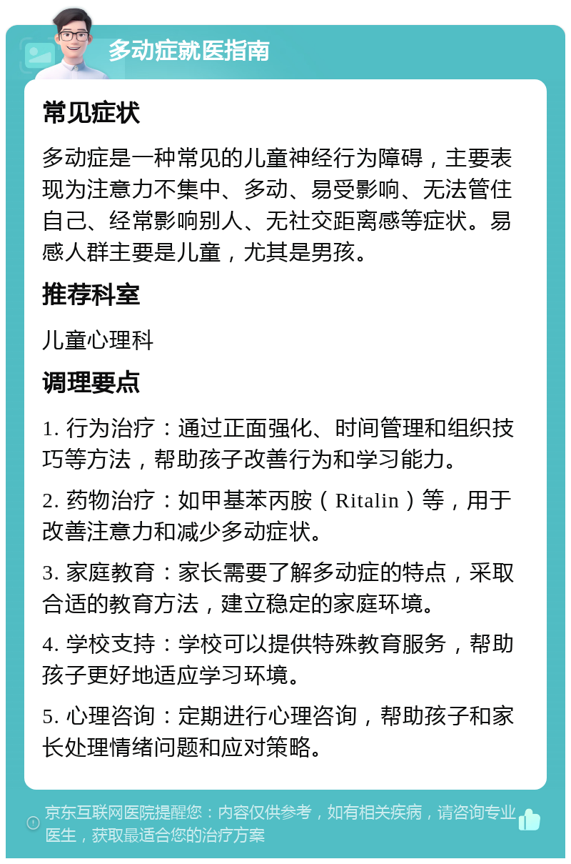 多动症就医指南 常见症状 多动症是一种常见的儿童神经行为障碍，主要表现为注意力不集中、多动、易受影响、无法管住自己、经常影响别人、无社交距离感等症状。易感人群主要是儿童，尤其是男孩。 推荐科室 儿童心理科 调理要点 1. 行为治疗：通过正面强化、时间管理和组织技巧等方法，帮助孩子改善行为和学习能力。 2. 药物治疗：如甲基苯丙胺（Ritalin）等，用于改善注意力和减少多动症状。 3. 家庭教育：家长需要了解多动症的特点，采取合适的教育方法，建立稳定的家庭环境。 4. 学校支持：学校可以提供特殊教育服务，帮助孩子更好地适应学习环境。 5. 心理咨询：定期进行心理咨询，帮助孩子和家长处理情绪问题和应对策略。