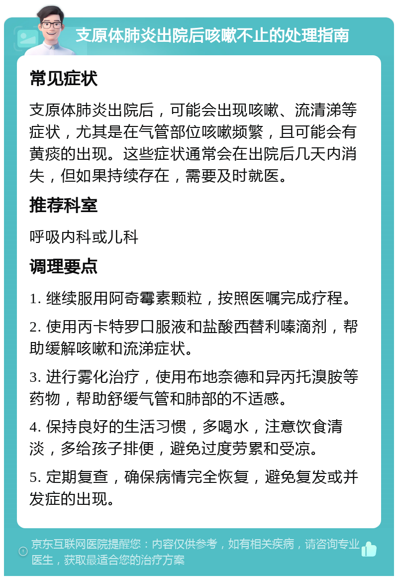 支原体肺炎出院后咳嗽不止的处理指南 常见症状 支原体肺炎出院后，可能会出现咳嗽、流清涕等症状，尤其是在气管部位咳嗽频繁，且可能会有黄痰的出现。这些症状通常会在出院后几天内消失，但如果持续存在，需要及时就医。 推荐科室 呼吸内科或儿科 调理要点 1. 继续服用阿奇霉素颗粒，按照医嘱完成疗程。 2. 使用丙卡特罗口服液和盐酸西替利嗪滴剂，帮助缓解咳嗽和流涕症状。 3. 进行雾化治疗，使用布地奈德和异丙托溴胺等药物，帮助舒缓气管和肺部的不适感。 4. 保持良好的生活习惯，多喝水，注意饮食清淡，多给孩子排便，避免过度劳累和受凉。 5. 定期复查，确保病情完全恢复，避免复发或并发症的出现。