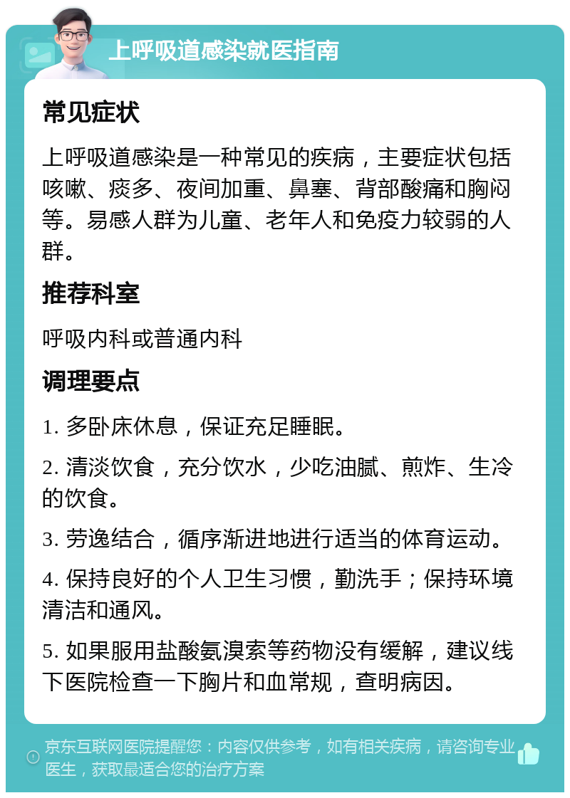 上呼吸道感染就医指南 常见症状 上呼吸道感染是一种常见的疾病，主要症状包括咳嗽、痰多、夜间加重、鼻塞、背部酸痛和胸闷等。易感人群为儿童、老年人和免疫力较弱的人群。 推荐科室 呼吸内科或普通内科 调理要点 1. 多卧床休息，保证充足睡眠。 2. 清淡饮食，充分饮水，少吃油腻、煎炸、生冷的饮食。 3. 劳逸结合，循序渐进地进行适当的体育运动。 4. 保持良好的个人卫生习惯，勤洗手；保持环境清洁和通风。 5. 如果服用盐酸氨溴索等药物没有缓解，建议线下医院检查一下胸片和血常规，查明病因。