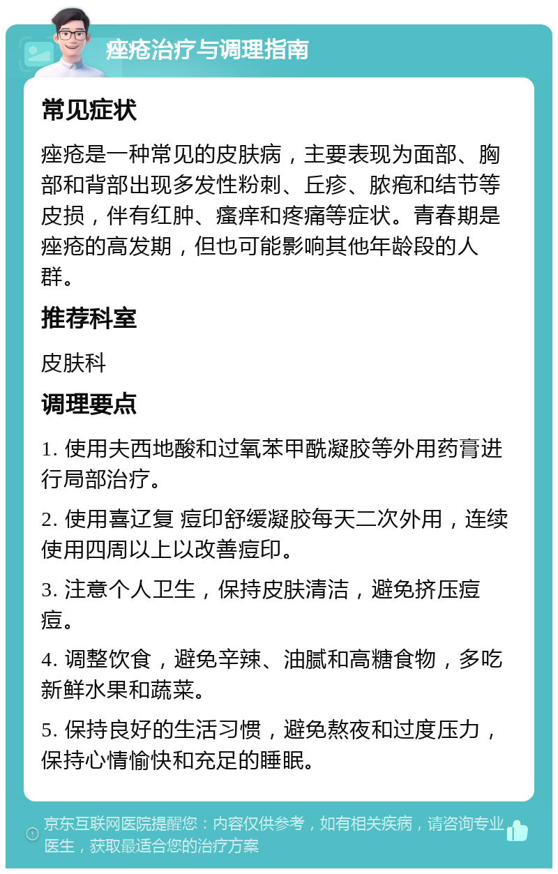 痤疮治疗与调理指南 常见症状 痤疮是一种常见的皮肤病，主要表现为面部、胸部和背部出现多发性粉刺、丘疹、脓疱和结节等皮损，伴有红肿、瘙痒和疼痛等症状。青春期是痤疮的高发期，但也可能影响其他年龄段的人群。 推荐科室 皮肤科 调理要点 1. 使用夫西地酸和过氧苯甲酰凝胶等外用药膏进行局部治疗。 2. 使用喜辽复 痘印舒缓凝胶每天二次外用，连续使用四周以上以改善痘印。 3. 注意个人卫生，保持皮肤清洁，避免挤压痘痘。 4. 调整饮食，避免辛辣、油腻和高糖食物，多吃新鲜水果和蔬菜。 5. 保持良好的生活习惯，避免熬夜和过度压力，保持心情愉快和充足的睡眠。