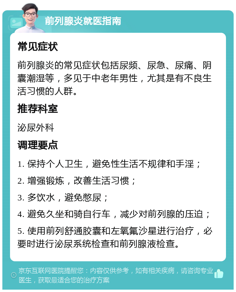 前列腺炎就医指南 常见症状 前列腺炎的常见症状包括尿频、尿急、尿痛、阴囊潮湿等，多见于中老年男性，尤其是有不良生活习惯的人群。 推荐科室 泌尿外科 调理要点 1. 保持个人卫生，避免性生活不规律和手淫； 2. 增强锻炼，改善生活习惯； 3. 多饮水，避免憋尿； 4. 避免久坐和骑自行车，减少对前列腺的压迫； 5. 使用前列舒通胶囊和左氧氟沙星进行治疗，必要时进行泌尿系统检查和前列腺液检查。