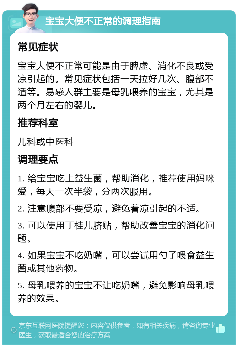 宝宝大便不正常的调理指南 常见症状 宝宝大便不正常可能是由于脾虚、消化不良或受凉引起的。常见症状包括一天拉好几次、腹部不适等。易感人群主要是母乳喂养的宝宝，尤其是两个月左右的婴儿。 推荐科室 儿科或中医科 调理要点 1. 给宝宝吃上益生菌，帮助消化，推荐使用妈咪爱，每天一次半袋，分两次服用。 2. 注意腹部不要受凉，避免着凉引起的不适。 3. 可以使用丁桂儿脐贴，帮助改善宝宝的消化问题。 4. 如果宝宝不吃奶嘴，可以尝试用勺子喂食益生菌或其他药物。 5. 母乳喂养的宝宝不让吃奶嘴，避免影响母乳喂养的效果。