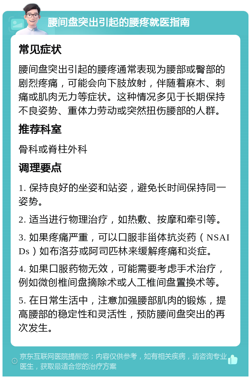 腰间盘突出引起的腰疼就医指南 常见症状 腰间盘突出引起的腰疼通常表现为腰部或臀部的剧烈疼痛，可能会向下肢放射，伴随着麻木、刺痛或肌肉无力等症状。这种情况多见于长期保持不良姿势、重体力劳动或突然扭伤腰部的人群。 推荐科室 骨科或脊柱外科 调理要点 1. 保持良好的坐姿和站姿，避免长时间保持同一姿势。 2. 适当进行物理治疗，如热敷、按摩和牵引等。 3. 如果疼痛严重，可以口服非甾体抗炎药（NSAIDs）如布洛芬或阿司匹林来缓解疼痛和炎症。 4. 如果口服药物无效，可能需要考虑手术治疗，例如微创椎间盘摘除术或人工椎间盘置换术等。 5. 在日常生活中，注意加强腰部肌肉的锻炼，提高腰部的稳定性和灵活性，预防腰间盘突出的再次发生。