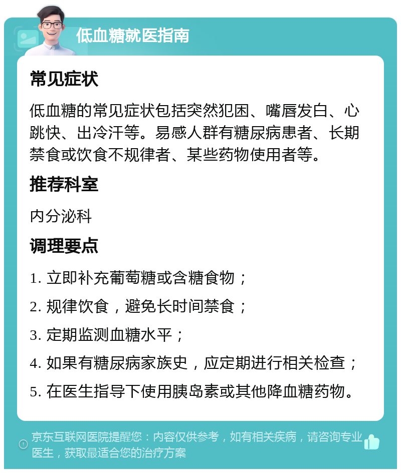 低血糖就医指南 常见症状 低血糖的常见症状包括突然犯困、嘴唇发白、心跳快、出冷汗等。易感人群有糖尿病患者、长期禁食或饮食不规律者、某些药物使用者等。 推荐科室 内分泌科 调理要点 1. 立即补充葡萄糖或含糖食物； 2. 规律饮食，避免长时间禁食； 3. 定期监测血糖水平； 4. 如果有糖尿病家族史，应定期进行相关检查； 5. 在医生指导下使用胰岛素或其他降血糖药物。