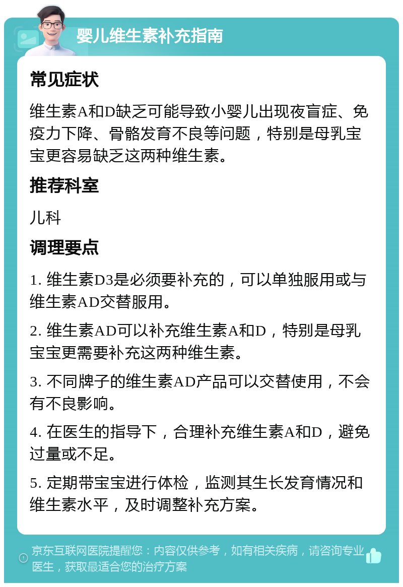 婴儿维生素补充指南 常见症状 维生素A和D缺乏可能导致小婴儿出现夜盲症、免疫力下降、骨骼发育不良等问题，特别是母乳宝宝更容易缺乏这两种维生素。 推荐科室 儿科 调理要点 1. 维生素D3是必须要补充的，可以单独服用或与维生素AD交替服用。 2. 维生素AD可以补充维生素A和D，特别是母乳宝宝更需要补充这两种维生素。 3. 不同牌子的维生素AD产品可以交替使用，不会有不良影响。 4. 在医生的指导下，合理补充维生素A和D，避免过量或不足。 5. 定期带宝宝进行体检，监测其生长发育情况和维生素水平，及时调整补充方案。