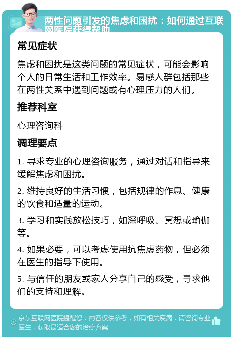 两性问题引发的焦虑和困扰：如何通过互联网医院获得帮助 常见症状 焦虑和困扰是这类问题的常见症状，可能会影响个人的日常生活和工作效率。易感人群包括那些在两性关系中遇到问题或有心理压力的人们。 推荐科室 心理咨询科 调理要点 1. 寻求专业的心理咨询服务，通过对话和指导来缓解焦虑和困扰。 2. 维持良好的生活习惯，包括规律的作息、健康的饮食和适量的运动。 3. 学习和实践放松技巧，如深呼吸、冥想或瑜伽等。 4. 如果必要，可以考虑使用抗焦虑药物，但必须在医生的指导下使用。 5. 与信任的朋友或家人分享自己的感受，寻求他们的支持和理解。