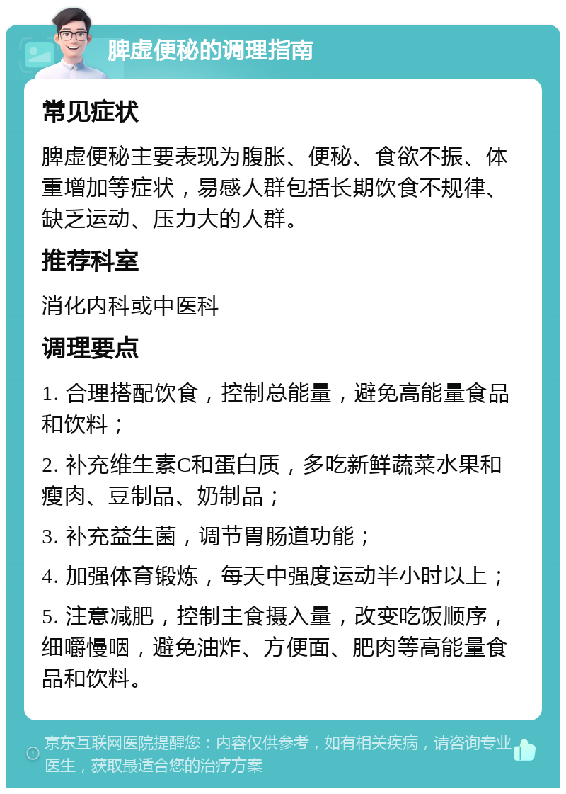 脾虚便秘的调理指南 常见症状 脾虚便秘主要表现为腹胀、便秘、食欲不振、体重增加等症状，易感人群包括长期饮食不规律、缺乏运动、压力大的人群。 推荐科室 消化内科或中医科 调理要点 1. 合理搭配饮食，控制总能量，避免高能量食品和饮料； 2. 补充维生素C和蛋白质，多吃新鲜蔬菜水果和瘦肉、豆制品、奶制品； 3. 补充益生菌，调节胃肠道功能； 4. 加强体育锻炼，每天中强度运动半小时以上； 5. 注意减肥，控制主食摄入量，改变吃饭顺序，细嚼慢咽，避免油炸、方便面、肥肉等高能量食品和饮料。