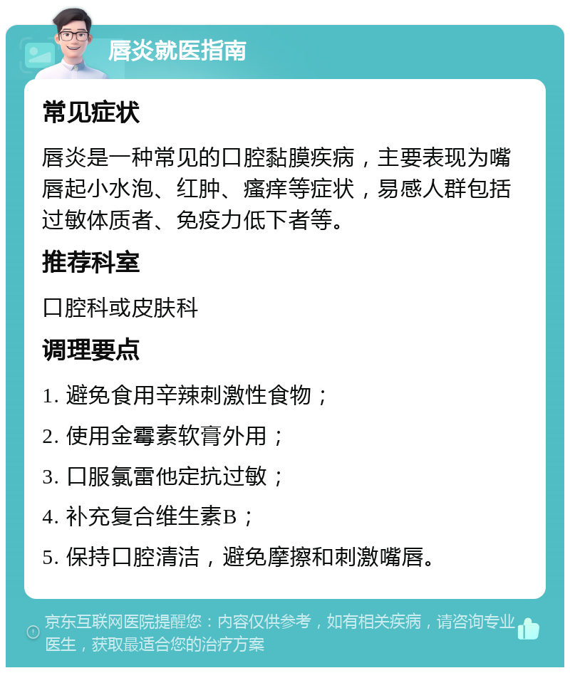 唇炎就医指南 常见症状 唇炎是一种常见的口腔黏膜疾病，主要表现为嘴唇起小水泡、红肿、瘙痒等症状，易感人群包括过敏体质者、免疫力低下者等。 推荐科室 口腔科或皮肤科 调理要点 1. 避免食用辛辣刺激性食物； 2. 使用金霉素软膏外用； 3. 口服氯雷他定抗过敏； 4. 补充复合维生素B； 5. 保持口腔清洁，避免摩擦和刺激嘴唇。