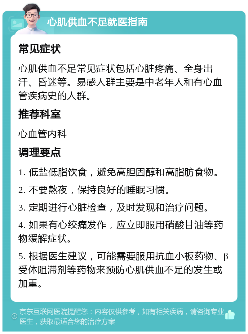 心肌供血不足就医指南 常见症状 心肌供血不足常见症状包括心脏疼痛、全身出汗、昏迷等。易感人群主要是中老年人和有心血管疾病史的人群。 推荐科室 心血管内科 调理要点 1. 低盐低脂饮食，避免高胆固醇和高脂肪食物。 2. 不要熬夜，保持良好的睡眠习惯。 3. 定期进行心脏检查，及时发现和治疗问题。 4. 如果有心绞痛发作，应立即服用硝酸甘油等药物缓解症状。 5. 根据医生建议，可能需要服用抗血小板药物、β受体阻滞剂等药物来预防心肌供血不足的发生或加重。