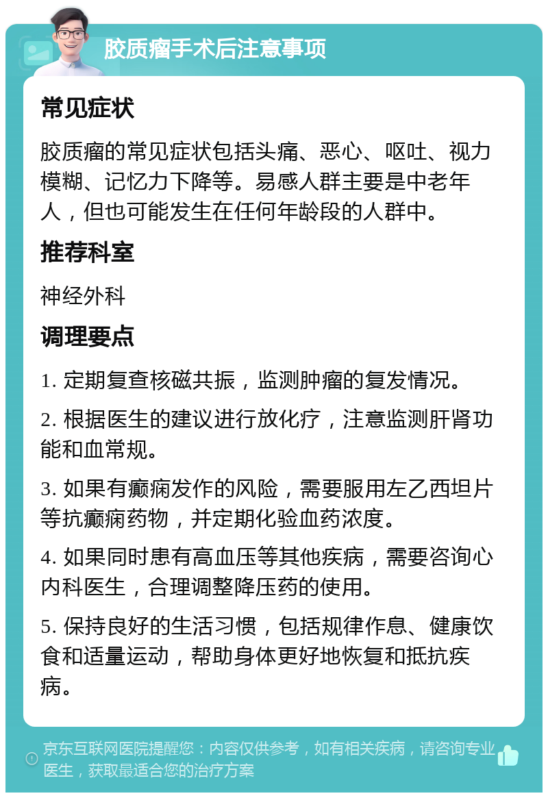 胶质瘤手术后注意事项 常见症状 胶质瘤的常见症状包括头痛、恶心、呕吐、视力模糊、记忆力下降等。易感人群主要是中老年人，但也可能发生在任何年龄段的人群中。 推荐科室 神经外科 调理要点 1. 定期复查核磁共振，监测肿瘤的复发情况。 2. 根据医生的建议进行放化疗，注意监测肝肾功能和血常规。 3. 如果有癫痫发作的风险，需要服用左乙西坦片等抗癫痫药物，并定期化验血药浓度。 4. 如果同时患有高血压等其他疾病，需要咨询心内科医生，合理调整降压药的使用。 5. 保持良好的生活习惯，包括规律作息、健康饮食和适量运动，帮助身体更好地恢复和抵抗疾病。