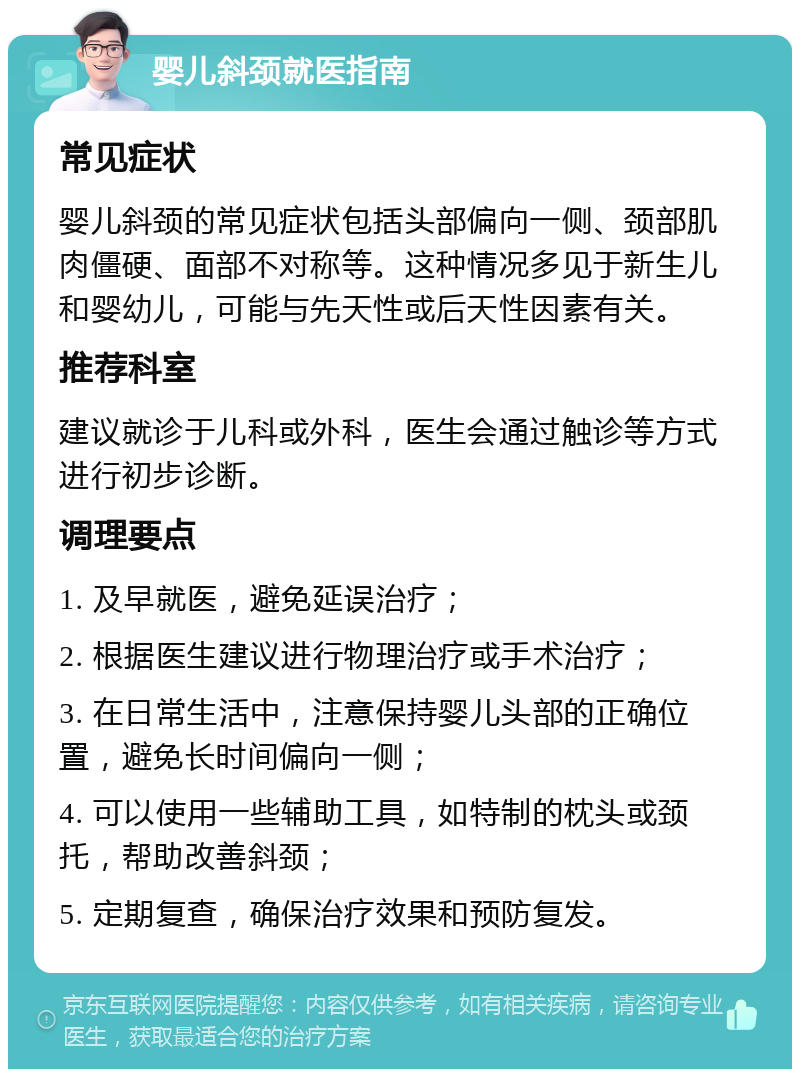 婴儿斜颈就医指南 常见症状 婴儿斜颈的常见症状包括头部偏向一侧、颈部肌肉僵硬、面部不对称等。这种情况多见于新生儿和婴幼儿，可能与先天性或后天性因素有关。 推荐科室 建议就诊于儿科或外科，医生会通过触诊等方式进行初步诊断。 调理要点 1. 及早就医，避免延误治疗； 2. 根据医生建议进行物理治疗或手术治疗； 3. 在日常生活中，注意保持婴儿头部的正确位置，避免长时间偏向一侧； 4. 可以使用一些辅助工具，如特制的枕头或颈托，帮助改善斜颈； 5. 定期复查，确保治疗效果和预防复发。