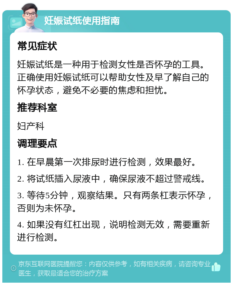 妊娠试纸使用指南 常见症状 妊娠试纸是一种用于检测女性是否怀孕的工具。正确使用妊娠试纸可以帮助女性及早了解自己的怀孕状态，避免不必要的焦虑和担忧。 推荐科室 妇产科 调理要点 1. 在早晨第一次排尿时进行检测，效果最好。 2. 将试纸插入尿液中，确保尿液不超过警戒线。 3. 等待5分钟，观察结果。只有两条杠表示怀孕，否则为未怀孕。 4. 如果没有红杠出现，说明检测无效，需要重新进行检测。