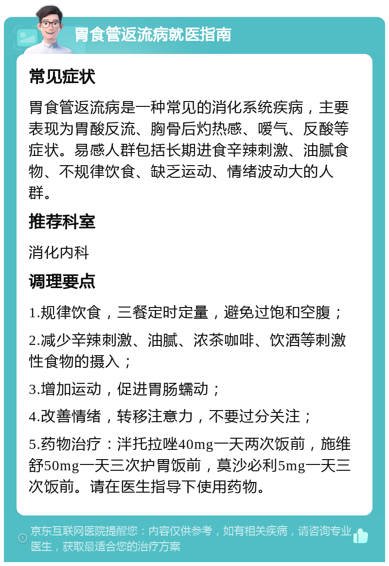 胃食管返流病就医指南 常见症状 胃食管返流病是一种常见的消化系统疾病，主要表现为胃酸反流、胸骨后灼热感、嗳气、反酸等症状。易感人群包括长期进食辛辣刺激、油腻食物、不规律饮食、缺乏运动、情绪波动大的人群。 推荐科室 消化内科 调理要点 1.规律饮食，三餐定时定量，避免过饱和空腹； 2.减少辛辣刺激、油腻、浓茶咖啡、饮酒等刺激性食物的摄入； 3.增加运动，促进胃肠蠕动； 4.改善情绪，转移注意力，不要过分关注； 5.药物治疗：泮托拉唑40mg一天两次饭前，施维舒50mg一天三次护胃饭前，莫沙必利5mg一天三次饭前。请在医生指导下使用药物。