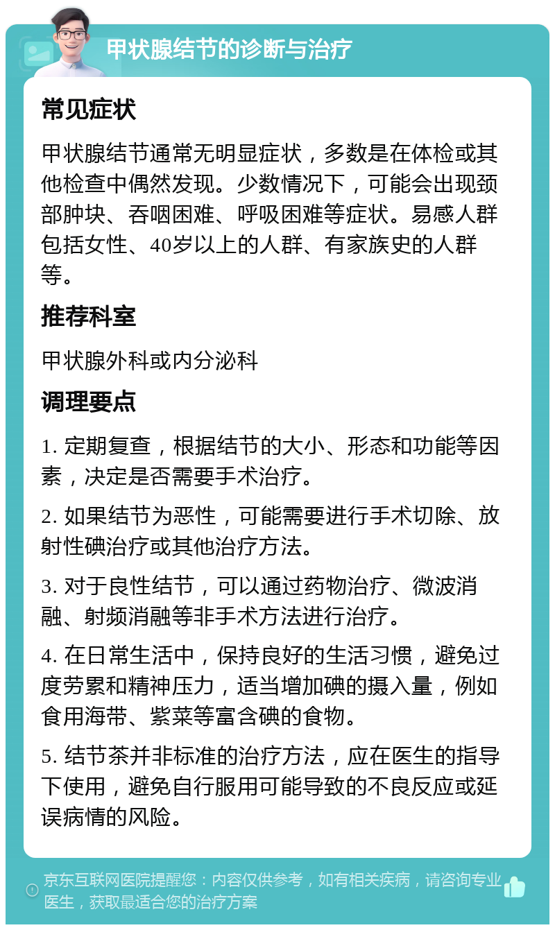 甲状腺结节的诊断与治疗 常见症状 甲状腺结节通常无明显症状，多数是在体检或其他检查中偶然发现。少数情况下，可能会出现颈部肿块、吞咽困难、呼吸困难等症状。易感人群包括女性、40岁以上的人群、有家族史的人群等。 推荐科室 甲状腺外科或内分泌科 调理要点 1. 定期复查，根据结节的大小、形态和功能等因素，决定是否需要手术治疗。 2. 如果结节为恶性，可能需要进行手术切除、放射性碘治疗或其他治疗方法。 3. 对于良性结节，可以通过药物治疗、微波消融、射频消融等非手术方法进行治疗。 4. 在日常生活中，保持良好的生活习惯，避免过度劳累和精神压力，适当增加碘的摄入量，例如食用海带、紫菜等富含碘的食物。 5. 结节茶并非标准的治疗方法，应在医生的指导下使用，避免自行服用可能导致的不良反应或延误病情的风险。