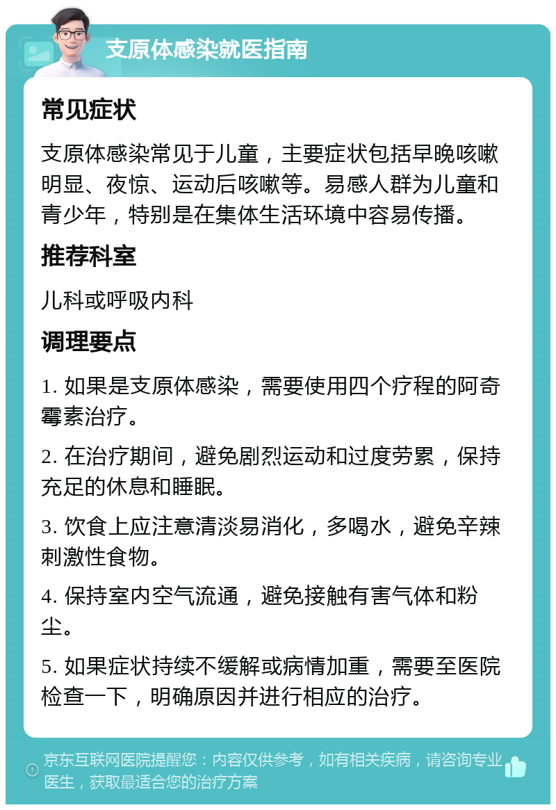 支原体感染就医指南 常见症状 支原体感染常见于儿童，主要症状包括早晚咳嗽明显、夜惊、运动后咳嗽等。易感人群为儿童和青少年，特别是在集体生活环境中容易传播。 推荐科室 儿科或呼吸内科 调理要点 1. 如果是支原体感染，需要使用四个疗程的阿奇霉素治疗。 2. 在治疗期间，避免剧烈运动和过度劳累，保持充足的休息和睡眠。 3. 饮食上应注意清淡易消化，多喝水，避免辛辣刺激性食物。 4. 保持室内空气流通，避免接触有害气体和粉尘。 5. 如果症状持续不缓解或病情加重，需要至医院检查一下，明确原因并进行相应的治疗。