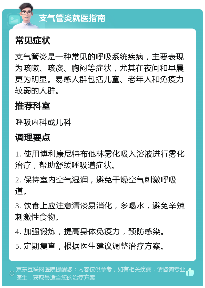 支气管炎就医指南 常见症状 支气管炎是一种常见的呼吸系统疾病，主要表现为咳嗽、咳痰、胸闷等症状，尤其在夜间和早晨更为明显。易感人群包括儿童、老年人和免疫力较弱的人群。 推荐科室 呼吸内科或儿科 调理要点 1. 使用博利康尼特布他林雾化吸入溶液进行雾化治疗，帮助舒缓呼吸道症状。 2. 保持室内空气湿润，避免干燥空气刺激呼吸道。 3. 饮食上应注意清淡易消化，多喝水，避免辛辣刺激性食物。 4. 加强锻炼，提高身体免疫力，预防感染。 5. 定期复查，根据医生建议调整治疗方案。