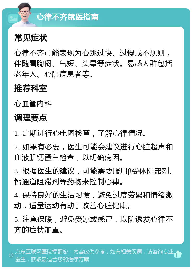 心律不齐就医指南 常见症状 心律不齐可能表现为心跳过快、过慢或不规则，伴随着胸闷、气短、头晕等症状。易感人群包括老年人、心脏病患者等。 推荐科室 心血管内科 调理要点 1. 定期进行心电图检查，了解心律情况。 2. 如果有必要，医生可能会建议进行心脏超声和血液肌钙蛋白检查，以明确病因。 3. 根据医生的建议，可能需要服用β受体阻滞剂、钙通道阻滞剂等药物来控制心律。 4. 保持良好的生活习惯，避免过度劳累和情绪激动，适量运动有助于改善心脏健康。 5. 注意保暖，避免受凉或感冒，以防诱发心律不齐的症状加重。