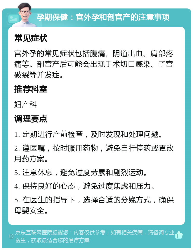 孕期保健：宫外孕和剖宫产的注意事项 常见症状 宫外孕的常见症状包括腹痛、阴道出血、肩部疼痛等。剖宫产后可能会出现手术切口感染、子宫破裂等并发症。 推荐科室 妇产科 调理要点 1. 定期进行产前检查，及时发现和处理问题。 2. 遵医嘱，按时服用药物，避免自行停药或更改用药方案。 3. 注意休息，避免过度劳累和剧烈运动。 4. 保持良好的心态，避免过度焦虑和压力。 5. 在医生的指导下，选择合适的分娩方式，确保母婴安全。