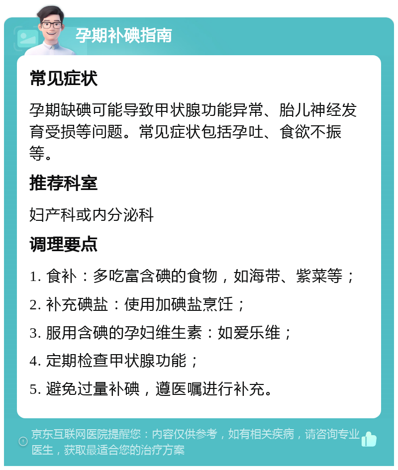 孕期补碘指南 常见症状 孕期缺碘可能导致甲状腺功能异常、胎儿神经发育受损等问题。常见症状包括孕吐、食欲不振等。 推荐科室 妇产科或内分泌科 调理要点 1. 食补：多吃富含碘的食物，如海带、紫菜等； 2. 补充碘盐：使用加碘盐烹饪； 3. 服用含碘的孕妇维生素：如爱乐维； 4. 定期检查甲状腺功能； 5. 避免过量补碘，遵医嘱进行补充。