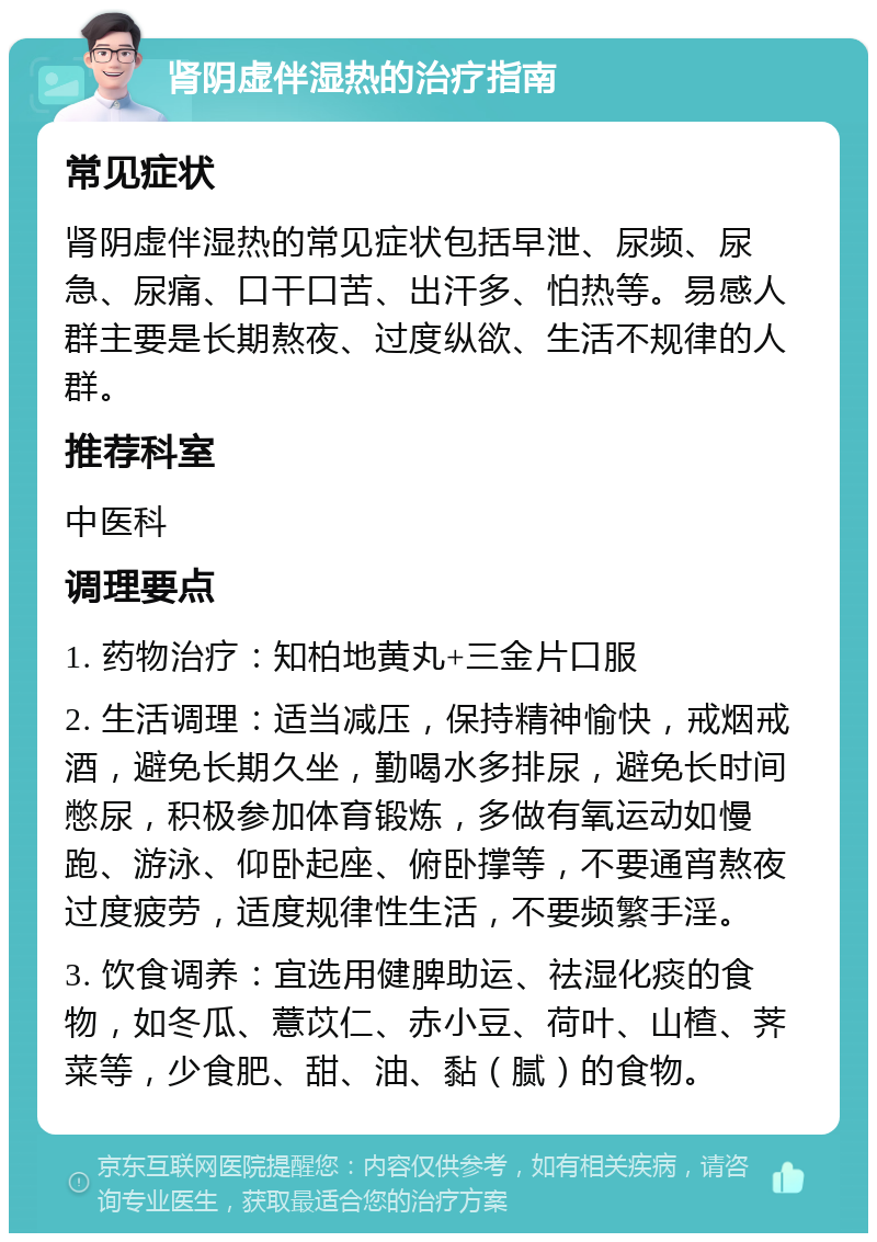 肾阴虚伴湿热的治疗指南 常见症状 肾阴虚伴湿热的常见症状包括早泄、尿频、尿急、尿痛、口干口苦、出汗多、怕热等。易感人群主要是长期熬夜、过度纵欲、生活不规律的人群。 推荐科室 中医科 调理要点 1. 药物治疗：知柏地黄丸+三金片口服 2. 生活调理：适当减压，保持精神愉快，戒烟戒酒，避免长期久坐，勤喝水多排尿，避免长时间憋尿，积极参加体育锻炼，多做有氧运动如慢跑、游泳、仰卧起座、俯卧撑等，不要通宵熬夜过度疲劳，适度规律性生活，不要频繁手淫。 3. 饮食调养：宜选用健脾助运、祛湿化痰的食物，如冬瓜、薏苡仁、赤小豆、荷叶、山楂、荠菜等，少食肥、甜、油、黏（腻）的食物。