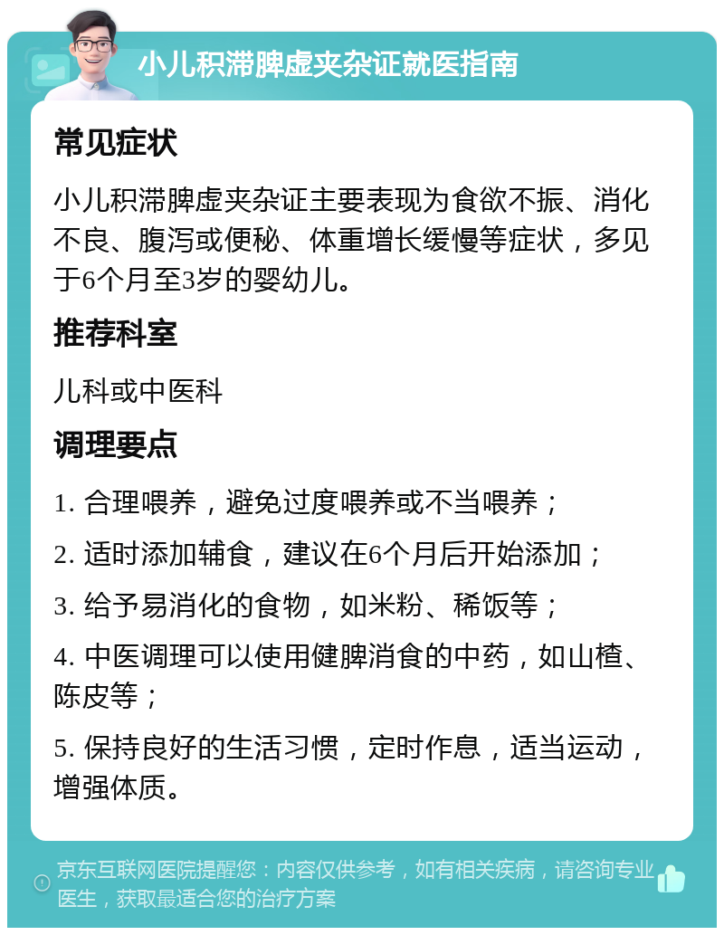 小儿积滞脾虚夹杂证就医指南 常见症状 小儿积滞脾虚夹杂证主要表现为食欲不振、消化不良、腹泻或便秘、体重增长缓慢等症状，多见于6个月至3岁的婴幼儿。 推荐科室 儿科或中医科 调理要点 1. 合理喂养，避免过度喂养或不当喂养； 2. 适时添加辅食，建议在6个月后开始添加； 3. 给予易消化的食物，如米粉、稀饭等； 4. 中医调理可以使用健脾消食的中药，如山楂、陈皮等； 5. 保持良好的生活习惯，定时作息，适当运动，增强体质。