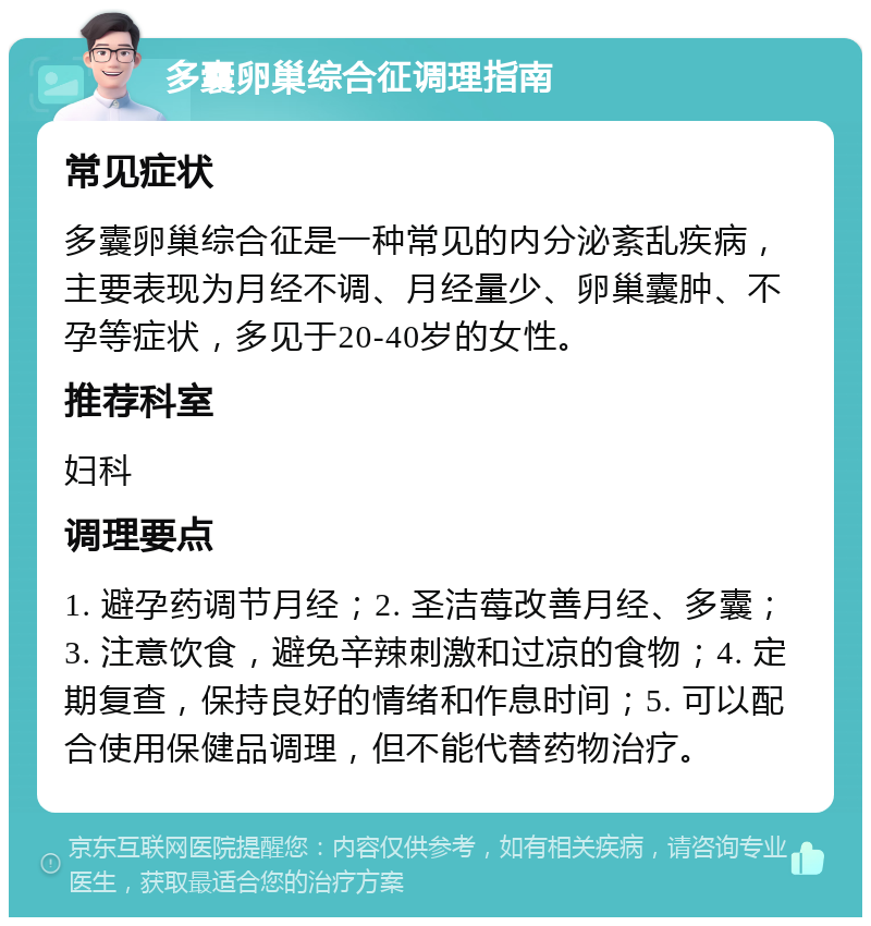 多囊卵巢综合征调理指南 常见症状 多囊卵巢综合征是一种常见的内分泌紊乱疾病，主要表现为月经不调、月经量少、卵巢囊肿、不孕等症状，多见于20-40岁的女性。 推荐科室 妇科 调理要点 1. 避孕药调节月经；2. 圣洁莓改善月经、多囊；3. 注意饮食，避免辛辣刺激和过凉的食物；4. 定期复查，保持良好的情绪和作息时间；5. 可以配合使用保健品调理，但不能代替药物治疗。