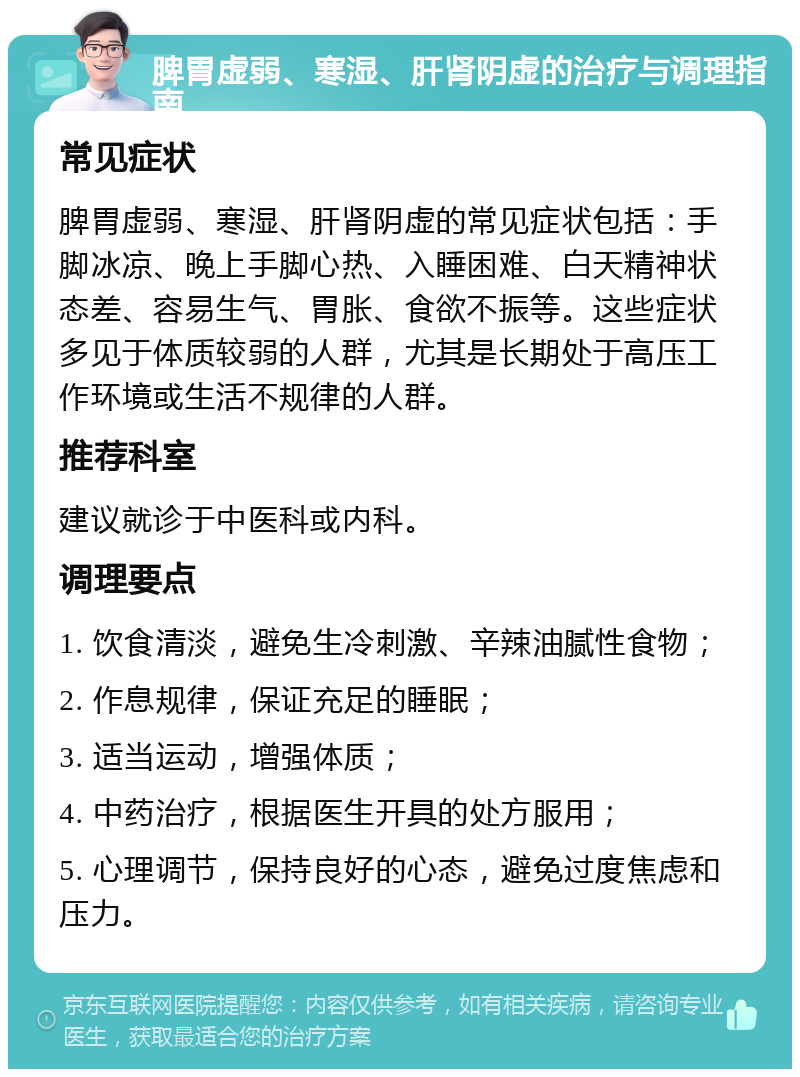 脾胃虚弱、寒湿、肝肾阴虚的治疗与调理指南 常见症状 脾胃虚弱、寒湿、肝肾阴虚的常见症状包括：手脚冰凉、晚上手脚心热、入睡困难、白天精神状态差、容易生气、胃胀、食欲不振等。这些症状多见于体质较弱的人群，尤其是长期处于高压工作环境或生活不规律的人群。 推荐科室 建议就诊于中医科或内科。 调理要点 1. 饮食清淡，避免生冷刺激、辛辣油腻性食物； 2. 作息规律，保证充足的睡眠； 3. 适当运动，增强体质； 4. 中药治疗，根据医生开具的处方服用； 5. 心理调节，保持良好的心态，避免过度焦虑和压力。