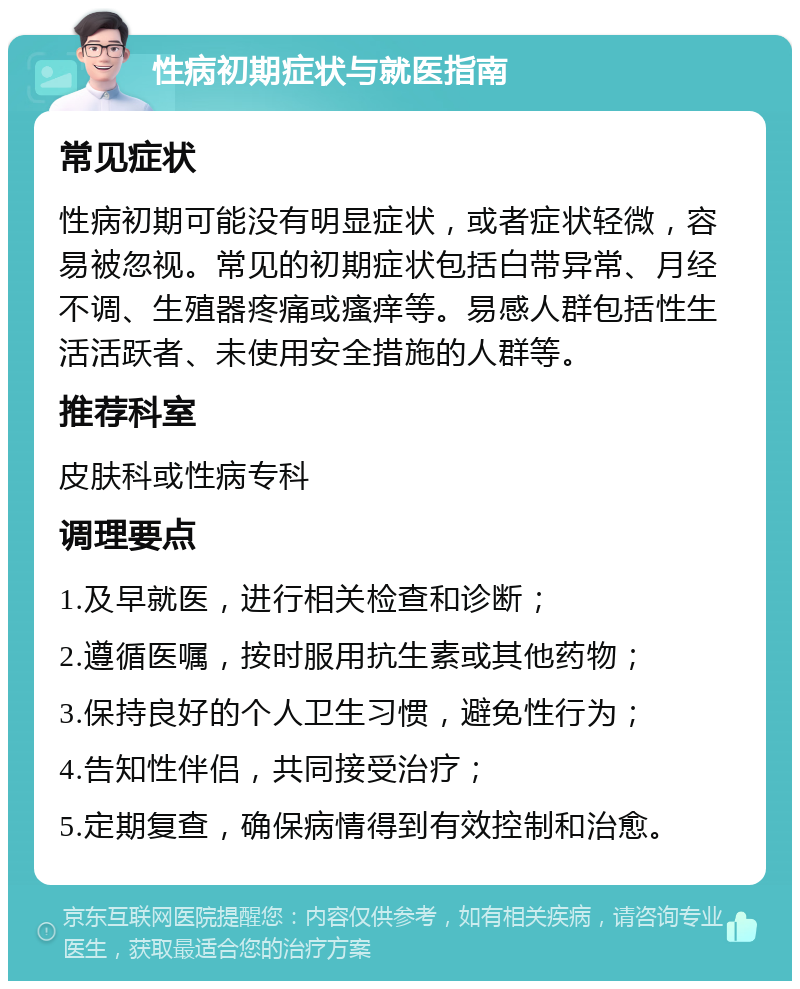 性病初期症状与就医指南 常见症状 性病初期可能没有明显症状，或者症状轻微，容易被忽视。常见的初期症状包括白带异常、月经不调、生殖器疼痛或瘙痒等。易感人群包括性生活活跃者、未使用安全措施的人群等。 推荐科室 皮肤科或性病专科 调理要点 1.及早就医，进行相关检查和诊断； 2.遵循医嘱，按时服用抗生素或其他药物； 3.保持良好的个人卫生习惯，避免性行为； 4.告知性伴侣，共同接受治疗； 5.定期复查，确保病情得到有效控制和治愈。