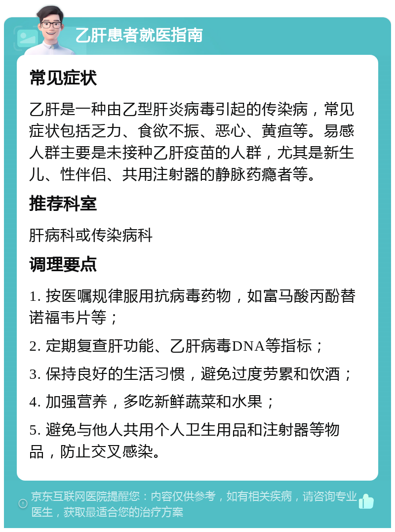 乙肝患者就医指南 常见症状 乙肝是一种由乙型肝炎病毒引起的传染病，常见症状包括乏力、食欲不振、恶心、黄疸等。易感人群主要是未接种乙肝疫苗的人群，尤其是新生儿、性伴侣、共用注射器的静脉药瘾者等。 推荐科室 肝病科或传染病科 调理要点 1. 按医嘱规律服用抗病毒药物，如富马酸丙酚替诺福韦片等； 2. 定期复查肝功能、乙肝病毒DNA等指标； 3. 保持良好的生活习惯，避免过度劳累和饮酒； 4. 加强营养，多吃新鲜蔬菜和水果； 5. 避免与他人共用个人卫生用品和注射器等物品，防止交叉感染。