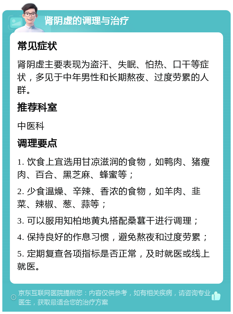 肾阴虚的调理与治疗 常见症状 肾阴虚主要表现为盗汗、失眠、怕热、口干等症状，多见于中年男性和长期熬夜、过度劳累的人群。 推荐科室 中医科 调理要点 1. 饮食上宜选用甘凉滋润的食物，如鸭肉、猪瘦肉、百合、黑芝麻、蜂蜜等； 2. 少食温燥、辛辣、香浓的食物，如羊肉、韭菜、辣椒、葱、蒜等； 3. 可以服用知柏地黄丸搭配桑葚干进行调理； 4. 保持良好的作息习惯，避免熬夜和过度劳累； 5. 定期复查各项指标是否正常，及时就医或线上就医。