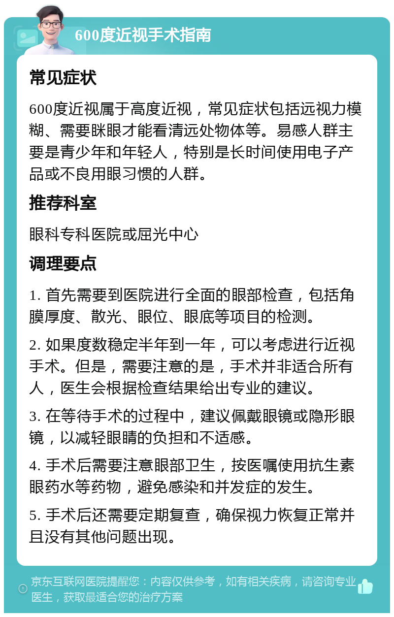 600度近视手术指南 常见症状 600度近视属于高度近视，常见症状包括远视力模糊、需要眯眼才能看清远处物体等。易感人群主要是青少年和年轻人，特别是长时间使用电子产品或不良用眼习惯的人群。 推荐科室 眼科专科医院或屈光中心 调理要点 1. 首先需要到医院进行全面的眼部检查，包括角膜厚度、散光、眼位、眼底等项目的检测。 2. 如果度数稳定半年到一年，可以考虑进行近视手术。但是，需要注意的是，手术并非适合所有人，医生会根据检查结果给出专业的建议。 3. 在等待手术的过程中，建议佩戴眼镜或隐形眼镜，以减轻眼睛的负担和不适感。 4. 手术后需要注意眼部卫生，按医嘱使用抗生素眼药水等药物，避免感染和并发症的发生。 5. 手术后还需要定期复查，确保视力恢复正常并且没有其他问题出现。