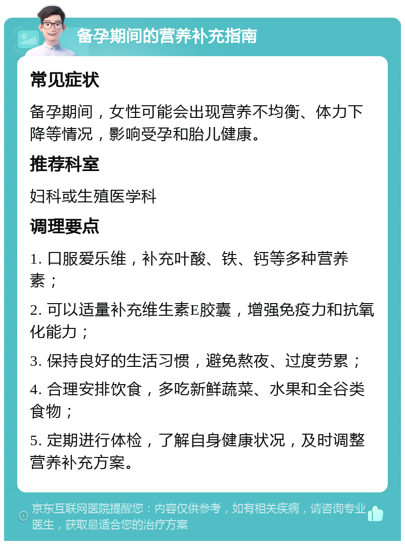 备孕期间的营养补充指南 常见症状 备孕期间，女性可能会出现营养不均衡、体力下降等情况，影响受孕和胎儿健康。 推荐科室 妇科或生殖医学科 调理要点 1. 口服爱乐维，补充叶酸、铁、钙等多种营养素； 2. 可以适量补充维生素E胶囊，增强免疫力和抗氧化能力； 3. 保持良好的生活习惯，避免熬夜、过度劳累； 4. 合理安排饮食，多吃新鲜蔬菜、水果和全谷类食物； 5. 定期进行体检，了解自身健康状况，及时调整营养补充方案。