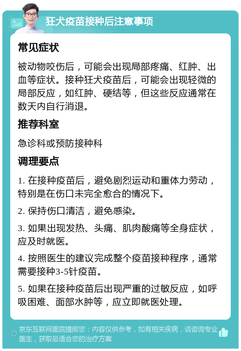 狂犬疫苗接种后注意事项 常见症状 被动物咬伤后，可能会出现局部疼痛、红肿、出血等症状。接种狂犬疫苗后，可能会出现轻微的局部反应，如红肿、硬结等，但这些反应通常在数天内自行消退。 推荐科室 急诊科或预防接种科 调理要点 1. 在接种疫苗后，避免剧烈运动和重体力劳动，特别是在伤口未完全愈合的情况下。 2. 保持伤口清洁，避免感染。 3. 如果出现发热、头痛、肌肉酸痛等全身症状，应及时就医。 4. 按照医生的建议完成整个疫苗接种程序，通常需要接种3-5针疫苗。 5. 如果在接种疫苗后出现严重的过敏反应，如呼吸困难、面部水肿等，应立即就医处理。