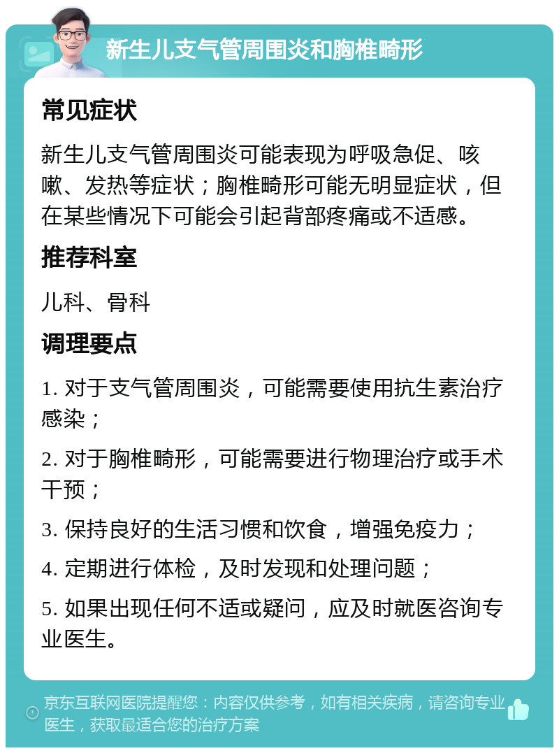 新生儿支气管周围炎和胸椎畸形 常见症状 新生儿支气管周围炎可能表现为呼吸急促、咳嗽、发热等症状；胸椎畸形可能无明显症状，但在某些情况下可能会引起背部疼痛或不适感。 推荐科室 儿科、骨科 调理要点 1. 对于支气管周围炎，可能需要使用抗生素治疗感染； 2. 对于胸椎畸形，可能需要进行物理治疗或手术干预； 3. 保持良好的生活习惯和饮食，增强免疫力； 4. 定期进行体检，及时发现和处理问题； 5. 如果出现任何不适或疑问，应及时就医咨询专业医生。