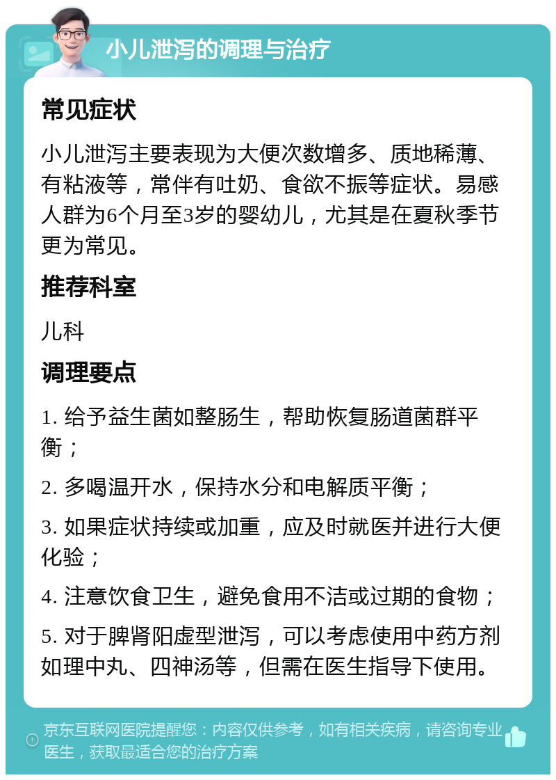 小儿泄泻的调理与治疗 常见症状 小儿泄泻主要表现为大便次数增多、质地稀薄、有粘液等，常伴有吐奶、食欲不振等症状。易感人群为6个月至3岁的婴幼儿，尤其是在夏秋季节更为常见。 推荐科室 儿科 调理要点 1. 给予益生菌如整肠生，帮助恢复肠道菌群平衡； 2. 多喝温开水，保持水分和电解质平衡； 3. 如果症状持续或加重，应及时就医并进行大便化验； 4. 注意饮食卫生，避免食用不洁或过期的食物； 5. 对于脾肾阳虚型泄泻，可以考虑使用中药方剂如理中丸、四神汤等，但需在医生指导下使用。