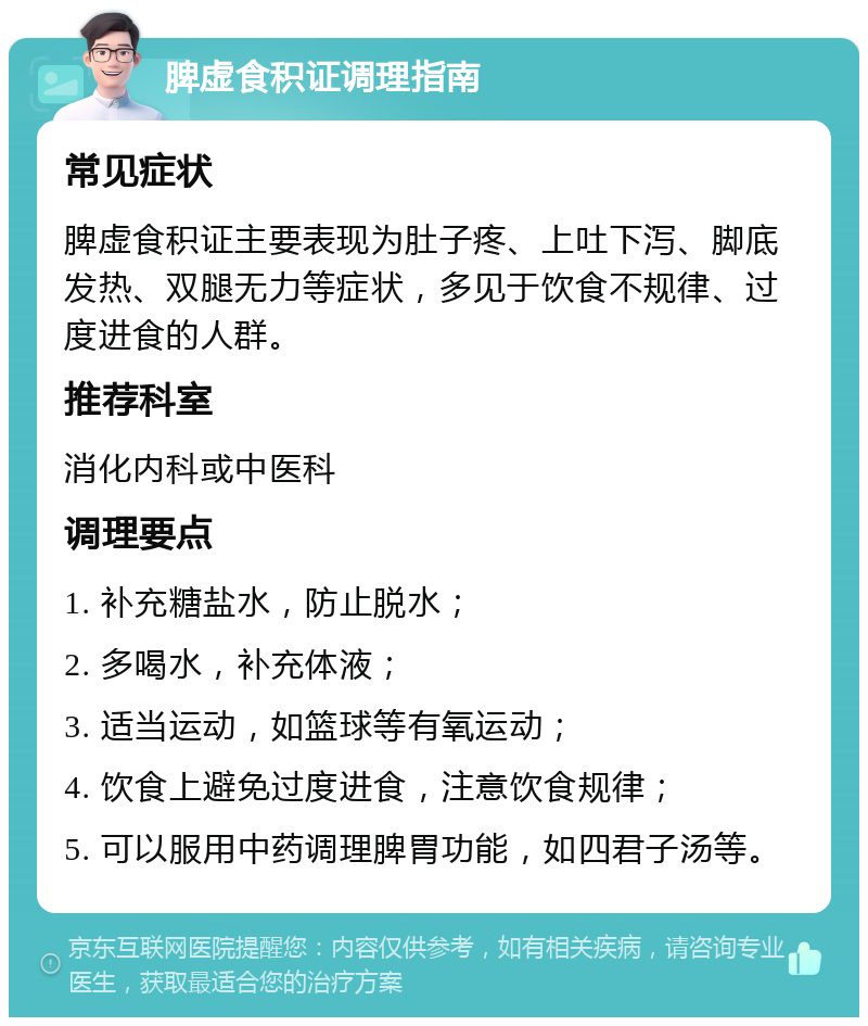 脾虚食积证调理指南 常见症状 脾虚食积证主要表现为肚子疼、上吐下泻、脚底发热、双腿无力等症状，多见于饮食不规律、过度进食的人群。 推荐科室 消化内科或中医科 调理要点 1. 补充糖盐水，防止脱水； 2. 多喝水，补充体液； 3. 适当运动，如篮球等有氧运动； 4. 饮食上避免过度进食，注意饮食规律； 5. 可以服用中药调理脾胃功能，如四君子汤等。