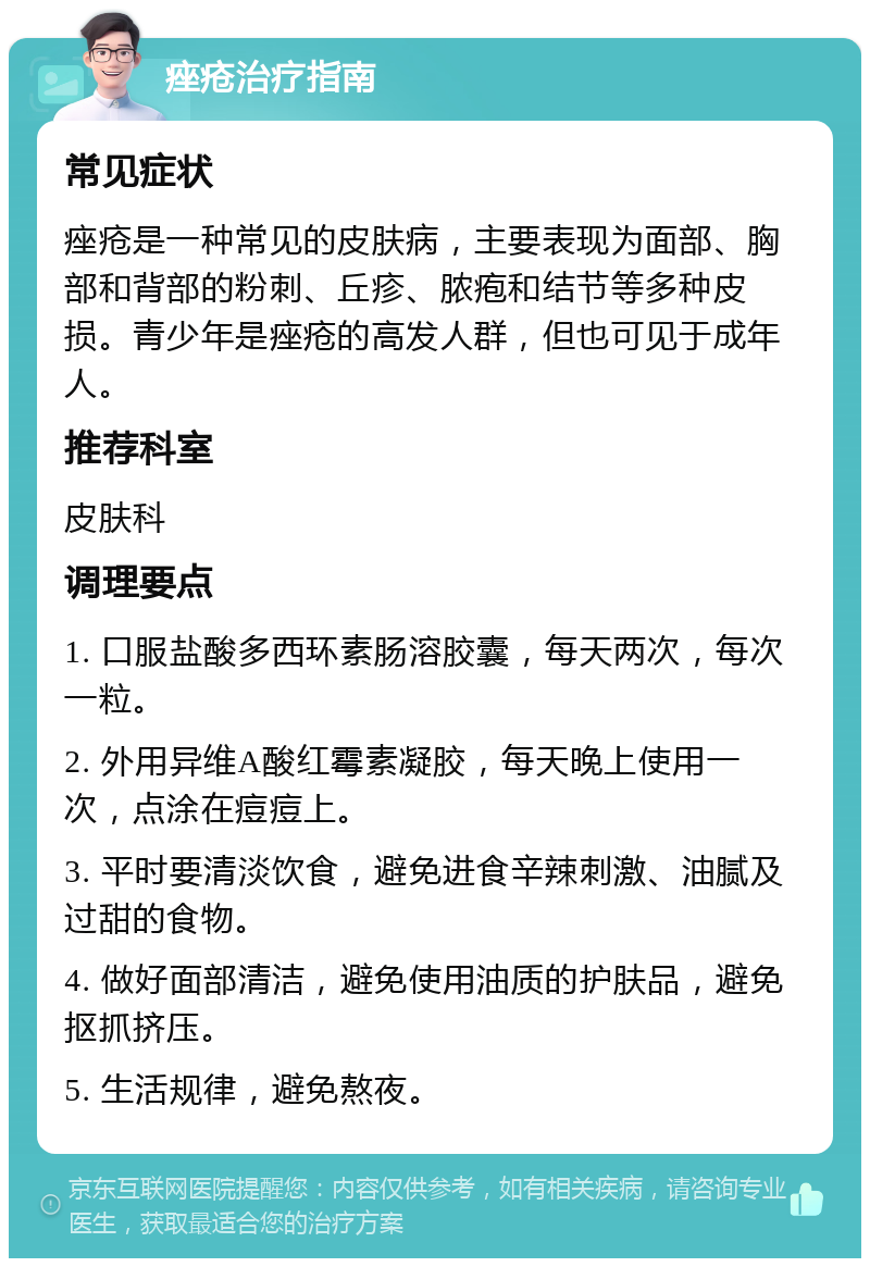 痤疮治疗指南 常见症状 痤疮是一种常见的皮肤病，主要表现为面部、胸部和背部的粉刺、丘疹、脓疱和结节等多种皮损。青少年是痤疮的高发人群，但也可见于成年人。 推荐科室 皮肤科 调理要点 1. 口服盐酸多西环素肠溶胶囊，每天两次，每次一粒。 2. 外用异维A酸红霉素凝胶，每天晚上使用一次，点涂在痘痘上。 3. 平时要清淡饮食，避免进食辛辣刺激、油腻及过甜的食物。 4. 做好面部清洁，避免使用油质的护肤品，避免抠抓挤压。 5. 生活规律，避免熬夜。