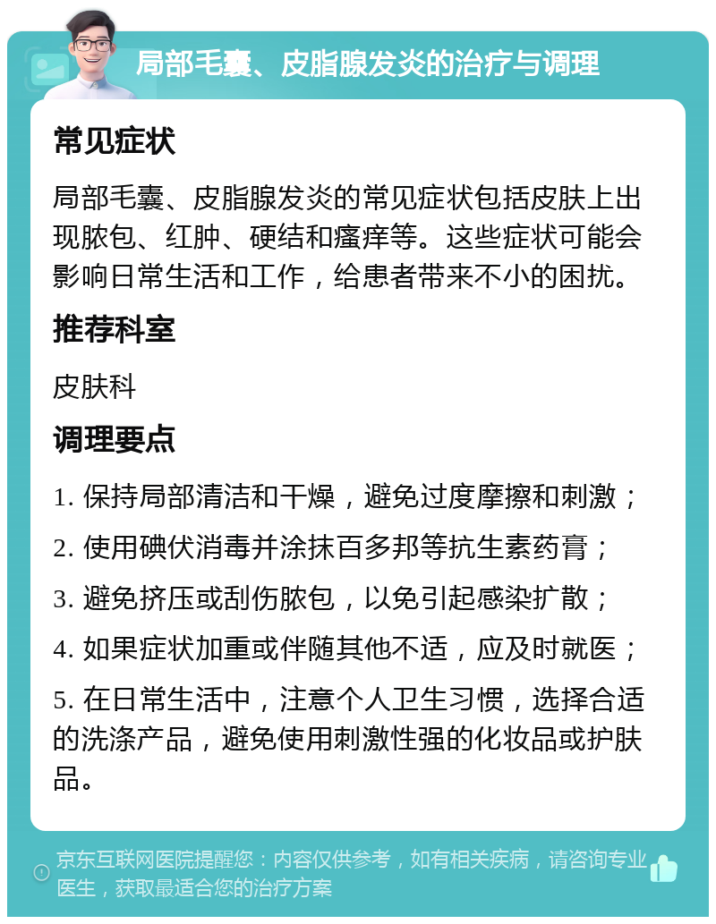 局部毛囊、皮脂腺发炎的治疗与调理 常见症状 局部毛囊、皮脂腺发炎的常见症状包括皮肤上出现脓包、红肿、硬结和瘙痒等。这些症状可能会影响日常生活和工作，给患者带来不小的困扰。 推荐科室 皮肤科 调理要点 1. 保持局部清洁和干燥，避免过度摩擦和刺激； 2. 使用碘伏消毒并涂抹百多邦等抗生素药膏； 3. 避免挤压或刮伤脓包，以免引起感染扩散； 4. 如果症状加重或伴随其他不适，应及时就医； 5. 在日常生活中，注意个人卫生习惯，选择合适的洗涤产品，避免使用刺激性强的化妆品或护肤品。