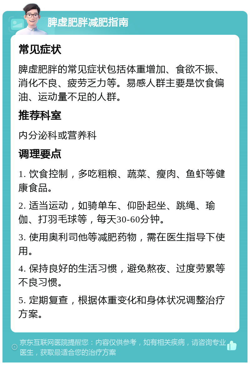 脾虚肥胖减肥指南 常见症状 脾虚肥胖的常见症状包括体重增加、食欲不振、消化不良、疲劳乏力等。易感人群主要是饮食偏油、运动量不足的人群。 推荐科室 内分泌科或营养科 调理要点 1. 饮食控制，多吃粗粮、蔬菜、瘦肉、鱼虾等健康食品。 2. 适当运动，如骑单车、仰卧起坐、跳绳、瑜伽、打羽毛球等，每天30-60分钟。 3. 使用奥利司他等减肥药物，需在医生指导下使用。 4. 保持良好的生活习惯，避免熬夜、过度劳累等不良习惯。 5. 定期复查，根据体重变化和身体状况调整治疗方案。