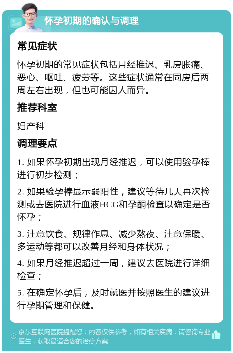 怀孕初期的确认与调理 常见症状 怀孕初期的常见症状包括月经推迟、乳房胀痛、恶心、呕吐、疲劳等。这些症状通常在同房后两周左右出现，但也可能因人而异。 推荐科室 妇产科 调理要点 1. 如果怀孕初期出现月经推迟，可以使用验孕棒进行初步检测； 2. 如果验孕棒显示弱阳性，建议等待几天再次检测或去医院进行血液HCG和孕酮检查以确定是否怀孕； 3. 注意饮食、规律作息、减少熬夜、注意保暖、多运动等都可以改善月经和身体状况； 4. 如果月经推迟超过一周，建议去医院进行详细检查； 5. 在确定怀孕后，及时就医并按照医生的建议进行孕期管理和保健。