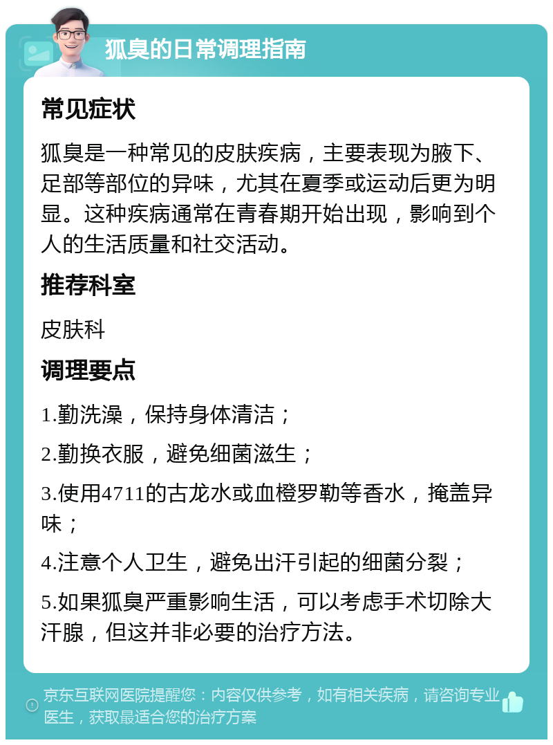 狐臭的日常调理指南 常见症状 狐臭是一种常见的皮肤疾病，主要表现为腋下、足部等部位的异味，尤其在夏季或运动后更为明显。这种疾病通常在青春期开始出现，影响到个人的生活质量和社交活动。 推荐科室 皮肤科 调理要点 1.勤洗澡，保持身体清洁； 2.勤换衣服，避免细菌滋生； 3.使用4711的古龙水或血橙罗勒等香水，掩盖异味； 4.注意个人卫生，避免出汗引起的细菌分裂； 5.如果狐臭严重影响生活，可以考虑手术切除大汗腺，但这并非必要的治疗方法。