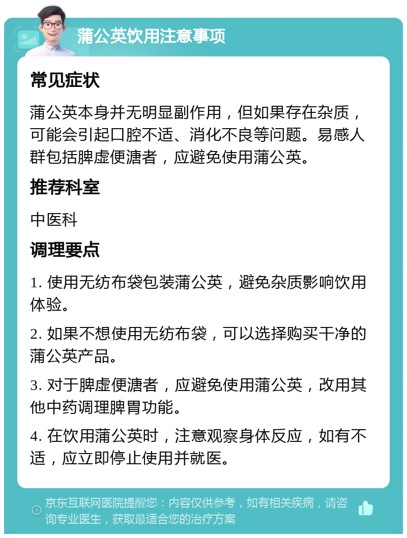 蒲公英饮用注意事项 常见症状 蒲公英本身并无明显副作用，但如果存在杂质，可能会引起口腔不适、消化不良等问题。易感人群包括脾虚便溏者，应避免使用蒲公英。 推荐科室 中医科 调理要点 1. 使用无纺布袋包装蒲公英，避免杂质影响饮用体验。 2. 如果不想使用无纺布袋，可以选择购买干净的蒲公英产品。 3. 对于脾虚便溏者，应避免使用蒲公英，改用其他中药调理脾胃功能。 4. 在饮用蒲公英时，注意观察身体反应，如有不适，应立即停止使用并就医。