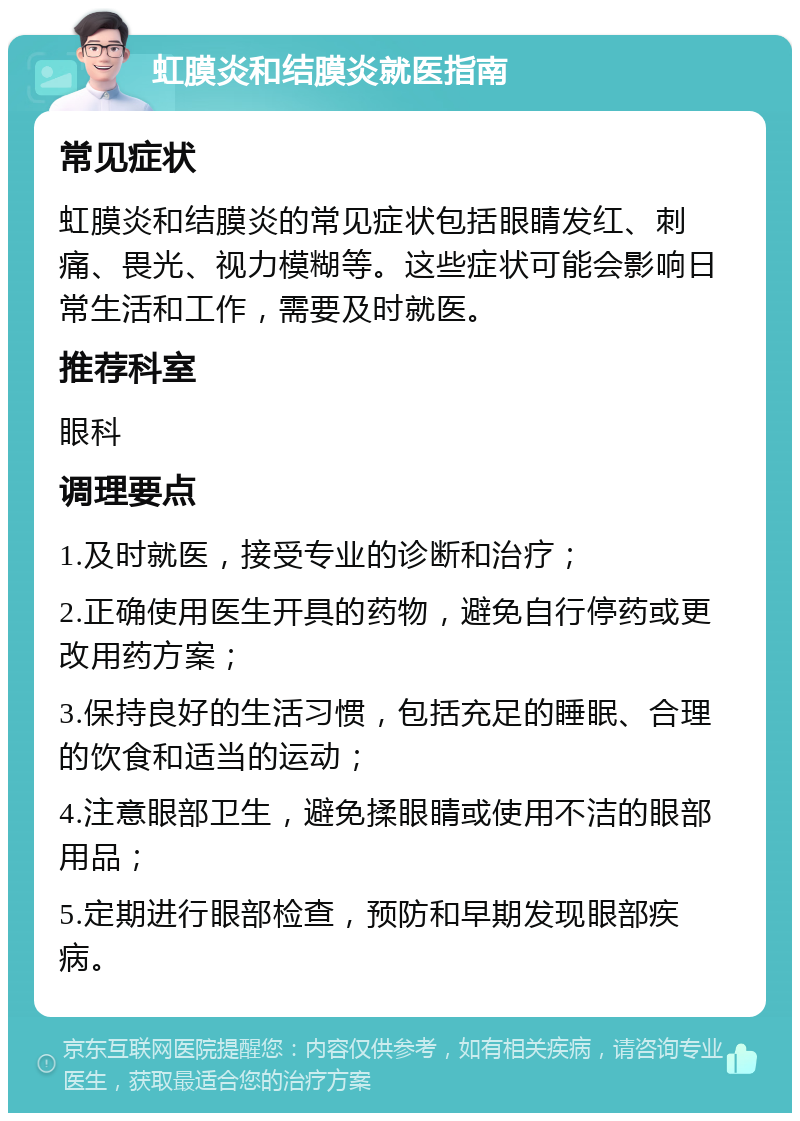 虹膜炎和结膜炎就医指南 常见症状 虹膜炎和结膜炎的常见症状包括眼睛发红、刺痛、畏光、视力模糊等。这些症状可能会影响日常生活和工作，需要及时就医。 推荐科室 眼科 调理要点 1.及时就医，接受专业的诊断和治疗； 2.正确使用医生开具的药物，避免自行停药或更改用药方案； 3.保持良好的生活习惯，包括充足的睡眠、合理的饮食和适当的运动； 4.注意眼部卫生，避免揉眼睛或使用不洁的眼部用品； 5.定期进行眼部检查，预防和早期发现眼部疾病。