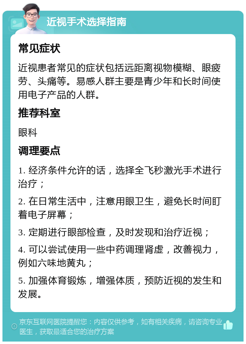 近视手术选择指南 常见症状 近视患者常见的症状包括远距离视物模糊、眼疲劳、头痛等。易感人群主要是青少年和长时间使用电子产品的人群。 推荐科室 眼科 调理要点 1. 经济条件允许的话，选择全飞秒激光手术进行治疗； 2. 在日常生活中，注意用眼卫生，避免长时间盯着电子屏幕； 3. 定期进行眼部检查，及时发现和治疗近视； 4. 可以尝试使用一些中药调理肾虚，改善视力，例如六味地黄丸； 5. 加强体育锻炼，增强体质，预防近视的发生和发展。