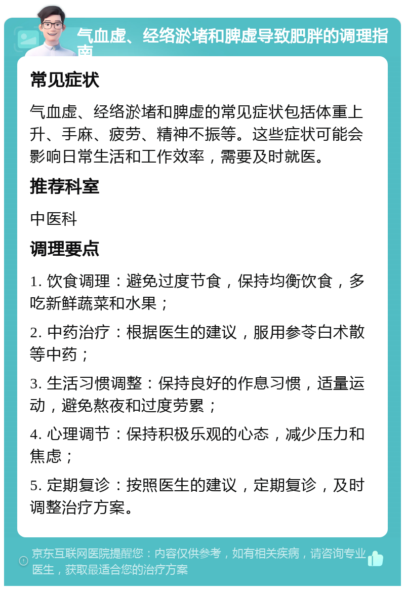 气血虚、经络淤堵和脾虚导致肥胖的调理指南 常见症状 气血虚、经络淤堵和脾虚的常见症状包括体重上升、手麻、疲劳、精神不振等。这些症状可能会影响日常生活和工作效率，需要及时就医。 推荐科室 中医科 调理要点 1. 饮食调理：避免过度节食，保持均衡饮食，多吃新鲜蔬菜和水果； 2. 中药治疗：根据医生的建议，服用参苓白术散等中药； 3. 生活习惯调整：保持良好的作息习惯，适量运动，避免熬夜和过度劳累； 4. 心理调节：保持积极乐观的心态，减少压力和焦虑； 5. 定期复诊：按照医生的建议，定期复诊，及时调整治疗方案。