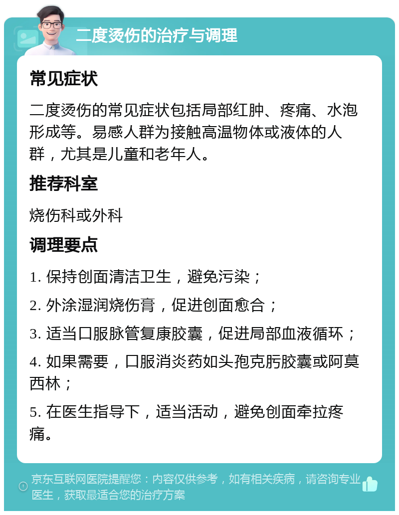 二度烫伤的治疗与调理 常见症状 二度烫伤的常见症状包括局部红肿、疼痛、水泡形成等。易感人群为接触高温物体或液体的人群，尤其是儿童和老年人。 推荐科室 烧伤科或外科 调理要点 1. 保持创面清洁卫生，避免污染； 2. 外涂湿润烧伤膏，促进创面愈合； 3. 适当口服脉管复康胶囊，促进局部血液循环； 4. 如果需要，口服消炎药如头孢克肟胶囊或阿莫西林； 5. 在医生指导下，适当活动，避免创面牵拉疼痛。