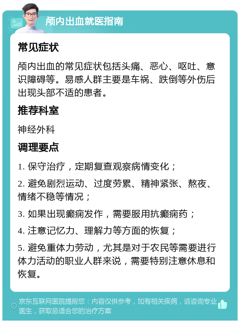 颅内出血就医指南 常见症状 颅内出血的常见症状包括头痛、恶心、呕吐、意识障碍等。易感人群主要是车祸、跌倒等外伤后出现头部不适的患者。 推荐科室 神经外科 调理要点 1. 保守治疗，定期复查观察病情变化； 2. 避免剧烈运动、过度劳累、精神紧张、熬夜、情绪不稳等情况； 3. 如果出现癫痫发作，需要服用抗癫痫药； 4. 注意记忆力、理解力等方面的恢复； 5. 避免重体力劳动，尤其是对于农民等需要进行体力活动的职业人群来说，需要特别注意休息和恢复。